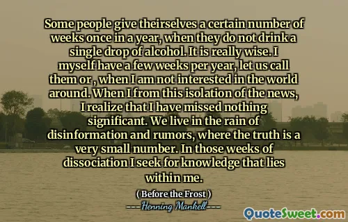 Some people give theirselves a certain number of weeks once in a year, when they do not drink a single drop of alcohol. It is really wise. I myself have a few weeks per year, let us call them or , when I am not interested in the world around. When I from this isolation of the news, I realize that I have missed nothing significant. We live in the rain of disinformation and rumors, where the truth is a very small number. In those weeks of dissociation I seek for knowledge that lies within me.
