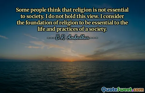 Some people think that religion is not essential to society. I do not hold this view. I consider the foundation of religion to be essential to the life and practices of a society.