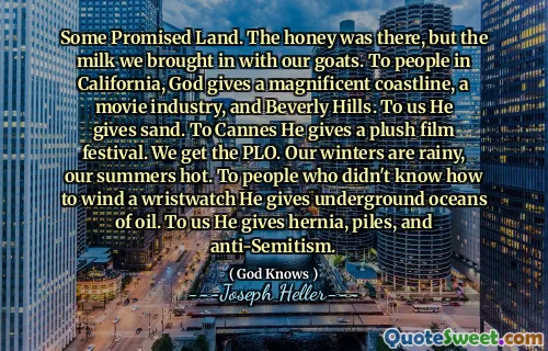 რამდენიმე დაპირებული მიწა. თაფლი იქ იყო, მაგრამ რძე, რომელიც ჩვენს თხებით მოვიყვანეთ. კალიფორნიაში მყოფი ხალხისთვის ღმერთი აძლევს ბრწყინვალე სანაპირო ზოლს, კინოინდუსტრიას და ბევერლი ჰილზს. ჩვენთვის ის ქვიშას აძლევს. კანისთვის ის აძლევს პლიუს კინოფესტივალს. ჩვენ ვიღებთ PLO- ს. ჩვენი ზამთარი წვიმიანია, ჩვენი ზაფხული ცხელი. იმ ადამიანებს, რომლებმაც არ იცოდნენ მაჯის საათების