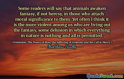 Noen lesere vil si at dyr vekker fantasi, om ikke kjetteri, hos de som legger moralsk betydning til dem. Likevel tror jeg ofte det er det mer voldelige blant oss som lever ut fantasien, noe villfarelse der alt i naturen ikke er noe og alt er tillatt.