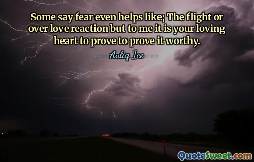Some say fear even helps like; The flight or over love reaction but to me it is your loving heart to prove to prove it worthy.