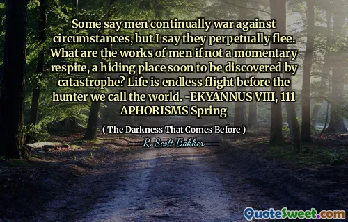 Some say men continually war against circumstances, but I say they perpetually flee. What are the works of men if not a momentary respite, a hiding place soon to be discovered by catastrophe? Life is endless flight before the hunter we call the world. -EKYANNUS VIII, 111 APHORISMS Spring