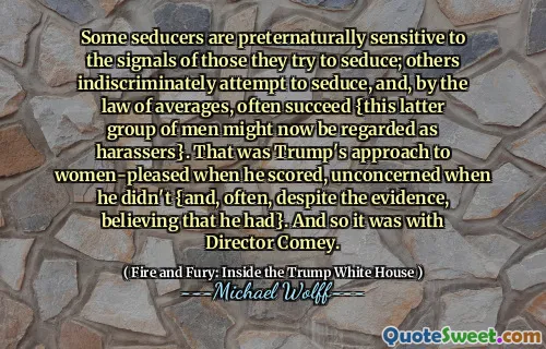 Some seducers are preternaturally sensitive to the signals of those they try to seduce; others indiscriminately attempt to seduce, and, by the law of averages, often succeed {this latter group of men might now be regarded as harassers}. That was Trump's approach to women-pleased when he scored, unconcerned when he didn't {and, often, despite the evidence, believing that he had}. And so it was with Director Comey.