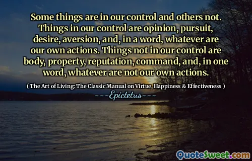 Some things are in our control and others not. Things in our control are opinion, pursuit, desire, aversion, and, in a word, whatever are our own actions. Things not in our control are body, property, reputation, command, and, in one word, whatever are not our own actions.