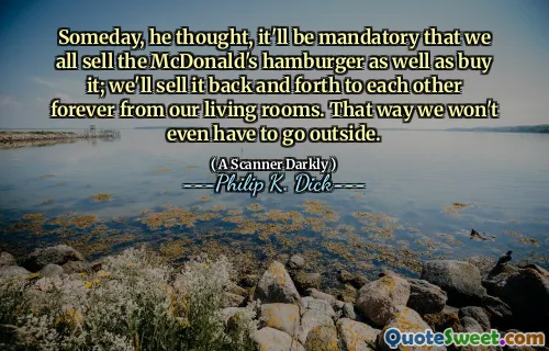 Someday, he thought, it'll be mandatory that we all sell the McDonald's hamburger as well as buy it; we'll sell it back and forth to each other forever from our living rooms. That way we won't even have to go outside.