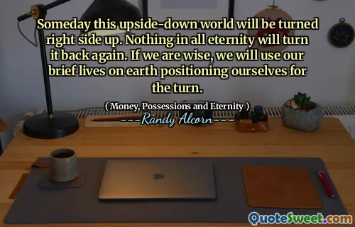 Someday this upside-down world will be turned right side up. Nothing in all eternity will turn it back again. If we are wise, we will use our brief lives on earth positioning ourselves for the turn.