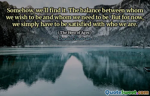 Somehow, we'll find it. The balance between whom we wish to be and whom we need to be. But for now, we simply have to be satisfied with who we are.