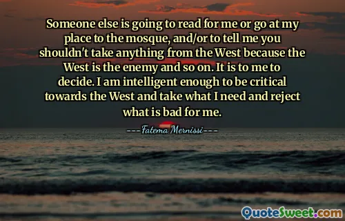 Someone else is going to read for me or go at my place to the mosque, and/or to tell me you shouldn't take anything from the West because the West is the enemy and so on. It is to me to decide. I am intelligent enough to be critical towards the West and take what I need and reject what is bad for me.