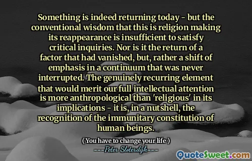 Something is indeed returning today - but the conventional wisdom that this is religion making its reappearance is insufficient to satisfy critical inquiries. Nor is it the return of a factor that had vanished, but, rather a shift of emphasis in a continuum that was never interrupted. The genuinely recurring element that would merit our full intellectual attention is more anthropological than 'religious' in its implications - it is, in a nutshell, the recognition of the immunitary constitution of human beings.