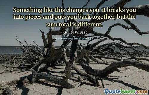 Something like this changes you, it breaks you into pieces and puts you back together, but the sum total is different.