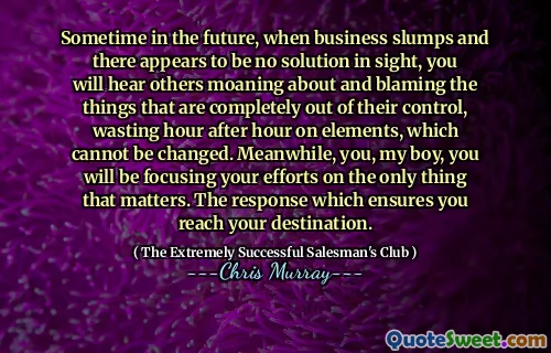 Sometime in the future, when business slumps and there appears to be no solution in sight, you will hear others moaning about and blaming the things that are completely out of their control, wasting hour after hour on elements, which cannot be changed. Meanwhile, you, my boy, you will be focusing your efforts on the only thing that matters. The response which ensures you reach your destination.