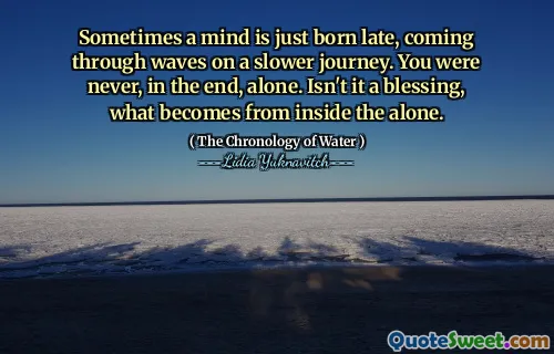 Sometimes a mind is just born late, coming through waves on a slower journey. You were never, in the end, alone. Isn't it a blessing, what becomes from inside the alone.