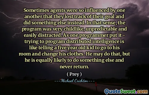 Sometimes agents were so influenced by one another that they lost track of their goal and did something else instead. In that sense, the program was very childlike, unpredictable and easily distracted. As one programmer put it - trying to program distributed intelligence is like telling a five year old kid to go to his room and change his clothes. He may do that, but he is equally likely to do something else and never return.