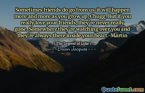 Sometimes friends do go from us-it will happen more and more as you grow up, Chugg. But if you really love your friends, they're never really gone. Somewhere they're watching over you and they're always there inside your heart.-Martin