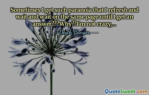 Sometimes I get such paranoia that I refresh and wait and wait on the same page until I get an answer???Why??I'm not crazy,...