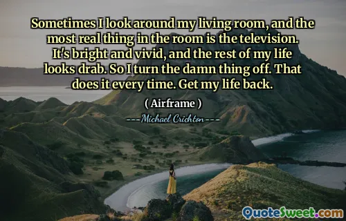 Sometimes I look around my living room, and the most real thing in the room is the television. It's bright and vivid, and the rest of my life looks drab. So I turn the damn thing off. That does it every time. Get my life back.