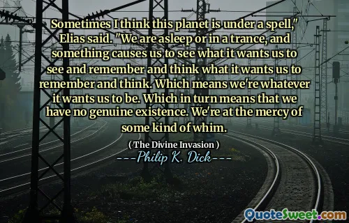 Sometimes I think this planet is under a spell," Elias said. "We are asleep or in a trance, and something causes us to see what it wants us to see and remember and think what it wants us to remember and think. Which means we're whatever it wants us to be. Which in turn means that we have no genuine existence. We're at the mercy of some kind of whim.