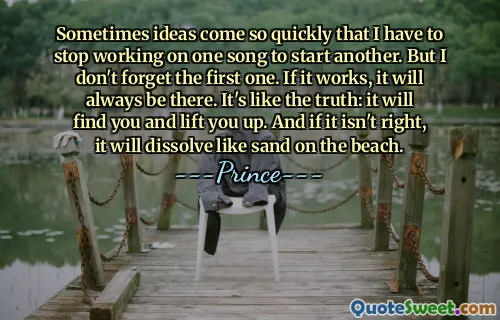Sometimes ideas come so quickly that I have to stop working on one song to start another. But I don't forget the first one. If it works, it will always be there. It's like the truth: it will find you and lift you up. And if it isn't right, it will dissolve like sand on the beach.