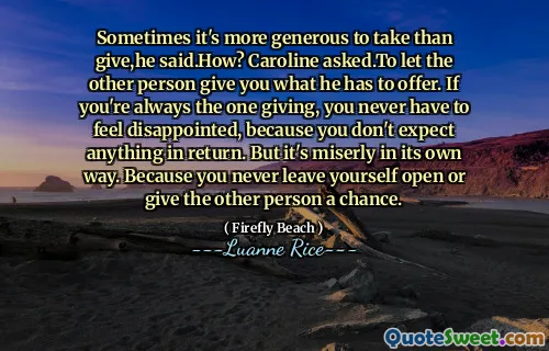 Sometimes it's more generous to take than give,he said.How? Caroline asked.To let the other person give you what he has to offer. If you're always the one giving, you never have to feel disappointed, because you don't expect anything in return. But it's miserly in its own way. Because you never leave yourself open or give the other person a chance.