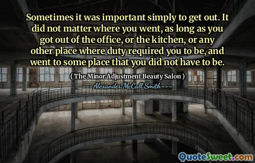 Sometimes it was important simply to get out. It did not matter where you went, as long as you got out of the office, or the kitchen, or any other place where duty required you to be, and went to some place that you did not have to be.