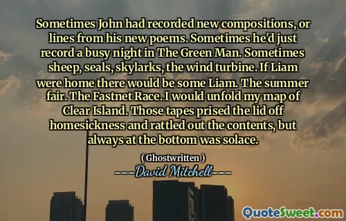 Sometimes John had recorded new compositions, or lines from his new poems. Sometimes he'd just record a busy night in The Green Man. Sometimes sheep, seals, skylarks, the wind turbine. If Liam were home there would be some Liam. The summer fair. The Fastnet Race. I would unfold my map of Clear Island. Those tapes prised the lid off homesickness and rattled out the contents, but always at the bottom was solace.
