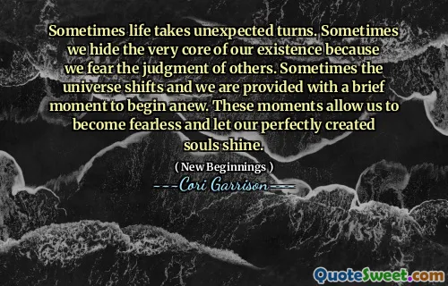 Sometimes life takes unexpected turns. Sometimes we hide the very core of our existence because we fear the judgment of others. Sometimes the universe shifts and we are provided with a brief moment to begin anew. These moments allow us to become fearless and let our perfectly created souls shine.