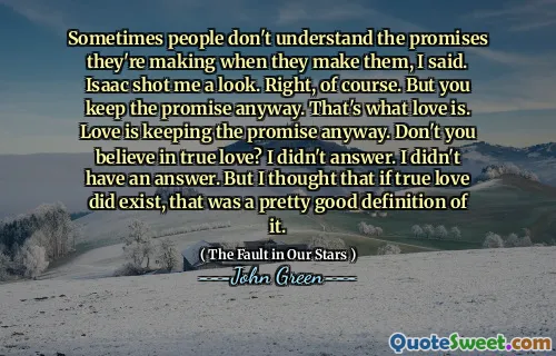 Sometimes people don't understand the promises they're making when they make them, I said. Isaac shot me a look. Right, of course. But you keep the promise anyway. That's what love is. Love is keeping the promise anyway. Don't you believe in true love? I didn't answer. I didn't have an answer. But I thought that if true love did exist, that was a pretty good definition of it.