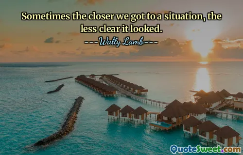 Sometimes the closer we got to a situation, the less clear it looked.