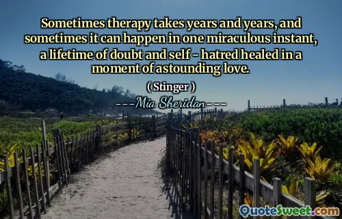 Sometimes therapy takes years and years, and sometimes it can happen in one miraculous instant, a lifetime of doubt and self - hatred healed in a moment of astounding love.