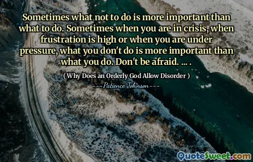 Sometimes what not to do is more important than what to do. Sometimes when you are in crisis, when frustration is high or when you are under pressure, what you don't do is more important than what you do. Don't be afraid. ... .