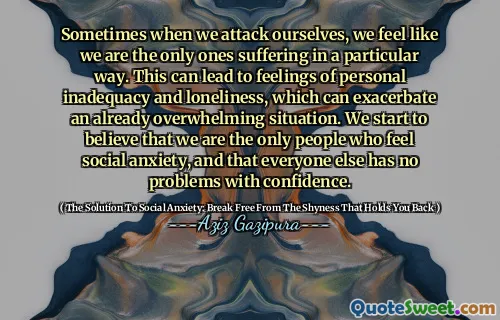 Sometimes when we attack ourselves, we feel like we are the only ones suffering in a particular way. This can lead to feelings of personal inadequacy and loneliness, which can exacerbate an already overwhelming situation. We start to believe that we are the only people who feel social anxiety, and that everyone else has no problems with confidence.