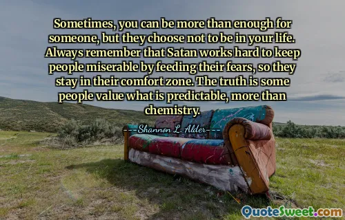 Sometimes, you can be more than enough for someone, but they choose not to be in your life. Always remember that Satan works hard to keep people miserable by feeding their fears, so they stay in their comfort zone. The truth is some people value what is predictable, more than chemistry.