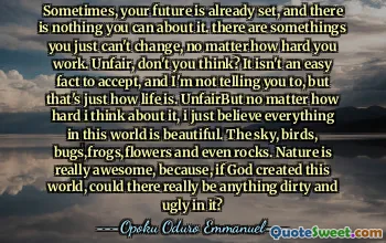 Sometimes, your future is already set, and there is nothing you can do about it. There are some things you just can't change, no matter how hard you work. Unfair, don't you think? It isn't an easy fact to accept, and I'm not telling you to, but that's just how life is. Unfair. But no matter how hard I think about it, I just believe everything in this world is beautiful. The sky, birds, bugs, frogs, flowers and even rocks. Nature is really awesome, because, if God created this world, could there really be anything dirty and ugly in it?