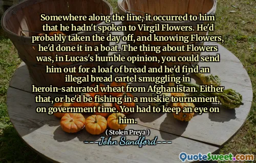 Somewhere along the line, it occurred to him that he hadn't spoken to Virgil Flowers. He'd probably taken the day off, and knowing Flowers, he'd done it in a boat. The thing about Flowers was, in Lucas's humble opinion, you could send him out for a loaf of bread and he'd find an illegal bread cartel smuggling in heroin-saturated wheat from Afghanistan. Either that, or he'd be fishing in a muskie tournament, on government time. You had to keep an eye on him.