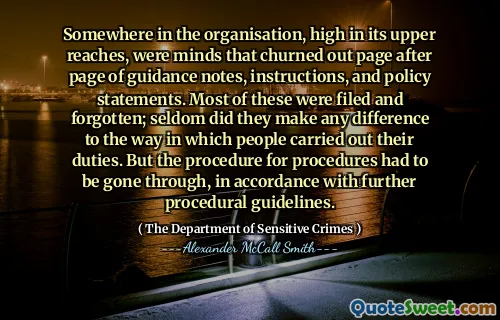 Da qualche parte nell'organizzazione, in alto nella sua parte superiore, c'erano menti che sfornavano la pagina dopo la pagina di note di orientamento, istruzioni e dichiarazioni politiche. La maggior parte di questi sono stati archiviati e dimenticati; Raramente hanno fatto qualsiasi differenza nel modo in cui le persone svolgevano i loro doveri. Ma la procedura per le procedure doveva essere attraversata, in conformità con ulteriori linee guida procedurali.