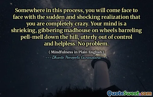 Somewhere in this process, you will come face to face with the sudden and shocking realization that you are completely crazy. Your mind is a shrieking, gibbering madhouse on wheels barreling pell-mell down the hill, utterly out of control and helpless. No problem.