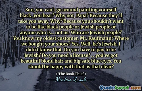 Son, you can't go around painting yourself black, you hear? Why not, Papa? Because they'll take you away. Why? Because you shouldn't want to be like black people or Jewish people or anyone who is... not us. Who are Jewish people? You know my oldest customer, Mr. Kaufmann? Where we bought your shoes? Yes. Well, he's Jewish. I didn't know that. Do you have to pay to be Jewish? Do you need a license? ... you've got beautiful blond hair and big safe blue eyes. You should be happy with that; is that clear?