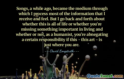 Songs, a while ago, became the medium through which I process most of the information that I receive and feel. But I go back and forth about whether this is all of life or whether you're missing something important in living and whether or not, as a humanist, you're abnegating a certain responsibility if this - this art - is just where you are.