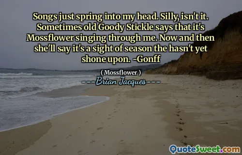 Songs just spring into my head. Silly, isn't it. Sometimes old Goody Stickle says that it's Mossflower singing through me. Now and then she'll say it's a sight of season the hasn't yet shone upon. -Gonff