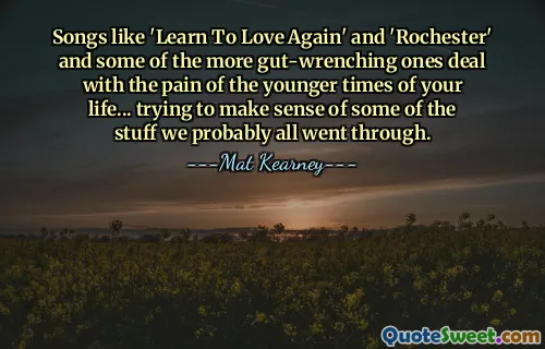 Songs like 'Learn To Love Again' and 'Rochester' and some of the more gut-wrenching ones deal with the pain of the younger times of your life... trying to make sense of some of the stuff we probably all went through.