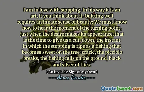 I am in love with stopping. In his way it is an art, if you think about it. Quitting well requires an innate sense of beauty; We must know how to hear the moment of the turning point, just when the desire makes its appearance, that is the time to give us a cut, down, the instant in which the stopping is ripe as a fishing that becomes sweet on the tree: crack , the picciolo breaks, the fishing falls on the ground, black and silver of flies.