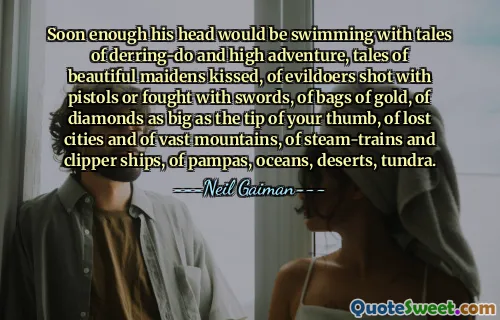 Soon enough his head would be swimming with tales of derring-do and high adventure, tales of beautiful maidens kissed, of evildoers shot with pistols or fought with swords, of bags of gold, of diamonds as big as the tip of your thumb, of lost cities and of vast mountains, of steam-trains and clipper ships, of pampas, oceans, deserts, tundra.