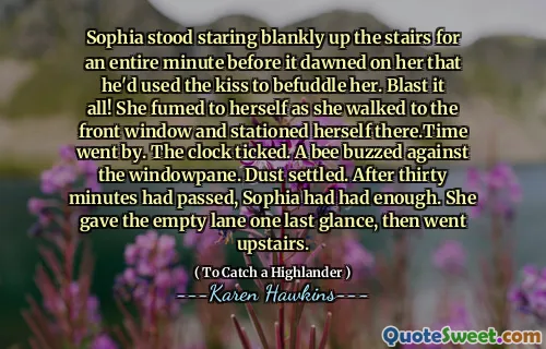 Sophia stood staring blankly up the stairs for an entire minute before it dawned on her that he'd used the kiss to befuddle her. Blast it all! She fumed to herself as she walked to the front window and stationed herself there.Time went by. The clock ticked. A bee buzzed against the windowpane. Dust settled. After thirty minutes had passed, Sophia had had enough. She gave the empty lane one last glance, then went upstairs.