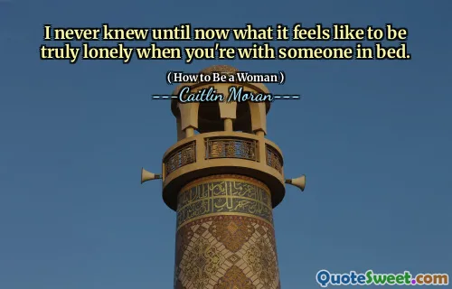 I never knew until now what it feels like to be truly lonely when you're with someone in bed.