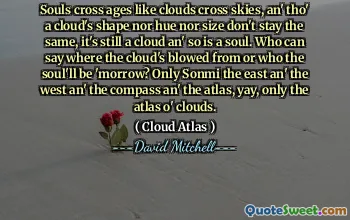 Souls cross ages like clouds cross skies, an' tho' a cloud's shape nor hue nor size don't stay the same, it's still a cloud an' so is a soul. Who can say where the cloud's blowed from or who the soul'll be 'morrow? Only Sonmi the east an' the west an' the compass an' the atlas, yay, only the atlas o' clouds.