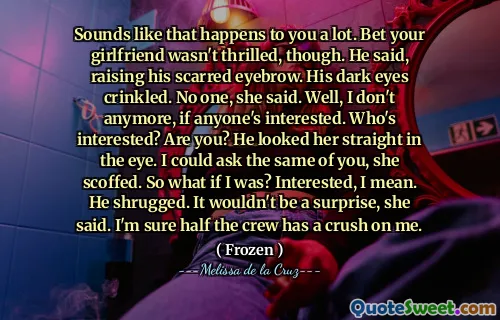 Sounds like that happens to you a lot. Bet your girlfriend wasn't thrilled, though. He said, raising his scarred eyebrow. His dark eyes crinkled. No one, she said. Well, I don't anymore, if anyone's interested. Who's interested? Are you? He looked her straight in the eye. I could ask the same of you, she scoffed. So what if I was? Interested, I mean. He shrugged. It wouldn't be a surprise, she said. I'm sure half the crew has a crush on me.