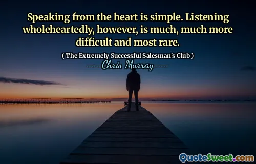 Speaking from the heart is simple. Listening wholeheartedly, however, is much, much more difficult and most rare.