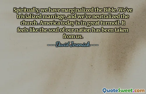 Spiritually, we have marginalized the Bible. We've trivialized marriage, and we've neutralized the church. America today is in great turmoil. It feels like the soul of our nation has been taken from us.