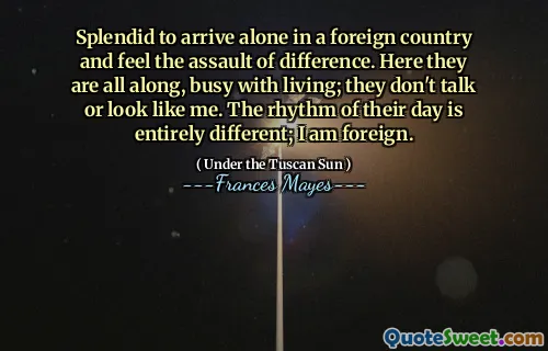 Splendid to arrive alone in a foreign country and feel the assault of difference. Here they are all along, busy with living; they don't talk or look like me. The rhythm of their day is entirely different; I am foreign.