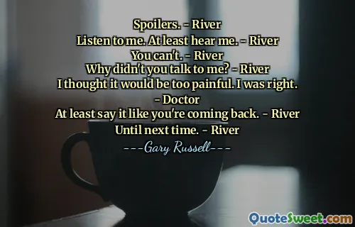 Spoilers. - River
Listen to me. At least hear me. - River
You can't. - River
Why didn't you talk to me? - River
I thought it would be too painful. I was right. - Doctor
At least say it like you're coming back. - River
Until next time. - River